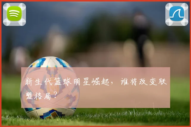 新生代篮球明星崛起，谁将改变联盟格局？