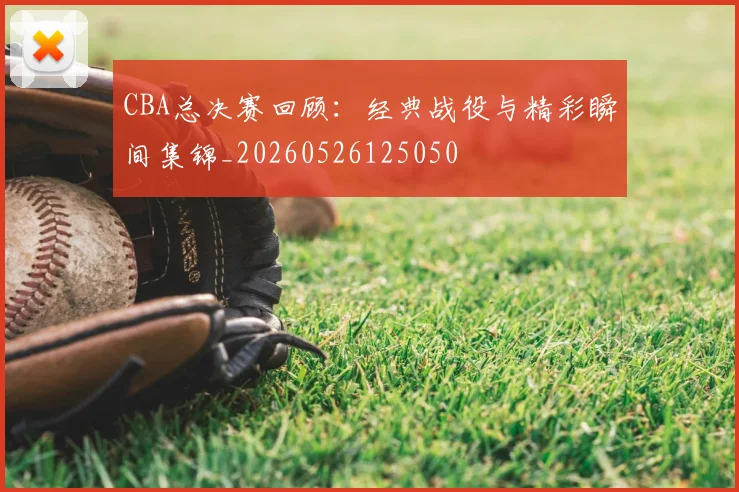 CBA总决赛回顾：经典战役与精彩瞬间集锦_20260526125050