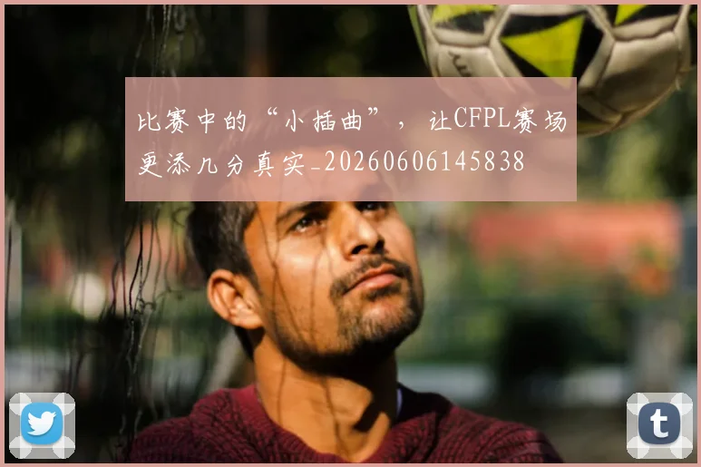 比赛中的“小插曲”，让CFPL赛场更添几分真实_20260606145838