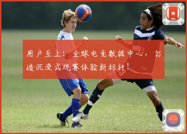 用户至上：全球电竞数据中心，打造沉浸式观赛体验新标杆！