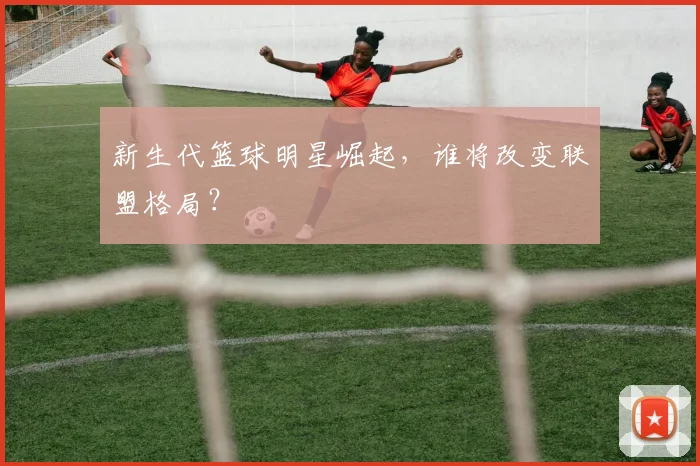 新生代篮球明星崛起，谁将改变联盟格局？