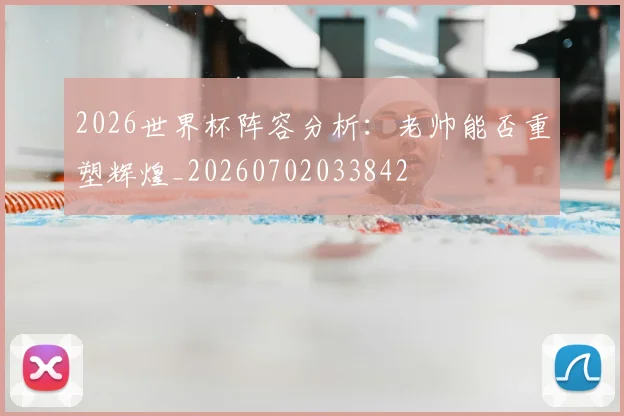 2026世界杯阵容分析：老帅能否重塑辉煌_20260702033842