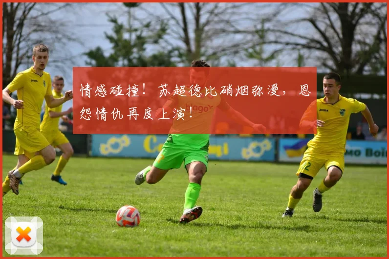 情感碰撞！苏超德比硝烟弥漫，恩怨情仇再度上演！