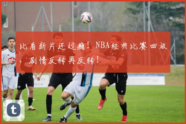 比看新片还过瘾！NBA经典比赛回放，剧情反转再反转！