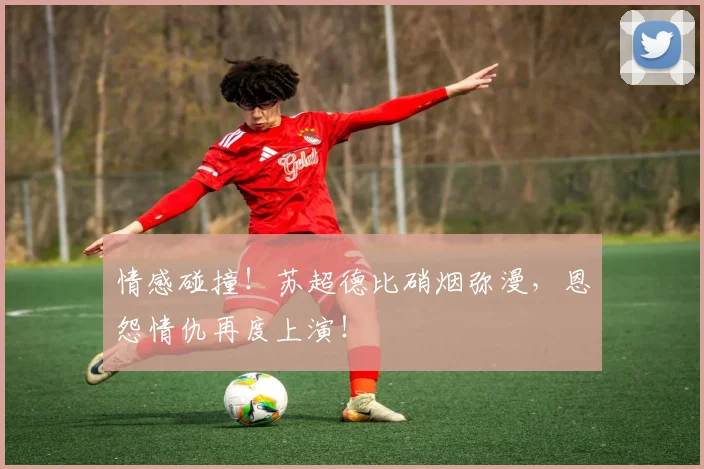 情感碰撞！苏超德比硝烟弥漫，恩怨情仇再度上演！