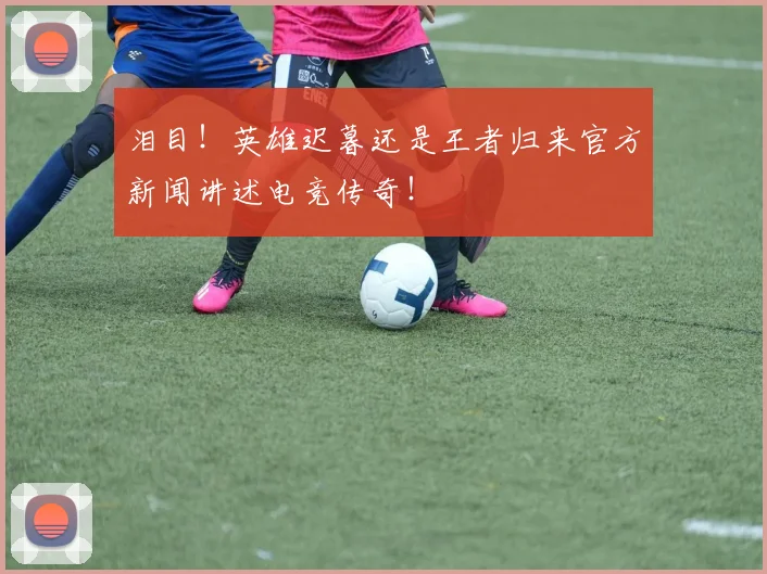 泪目！英雄迟暮还是王者归来官方新闻讲述电竞传奇！