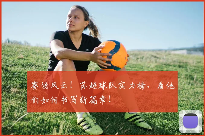 赛场风云！苏超球队实力榜，看他们如何书写新篇章！