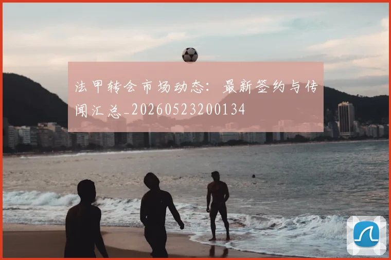 法甲转会市场动态：最新签约与传闻汇总_20260523200134