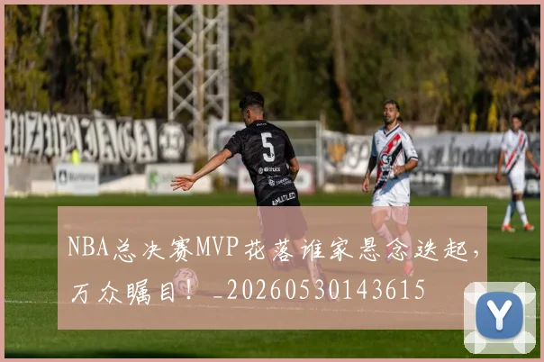 NBA总决赛MVP花落谁家悬念迭起，万众瞩目！_20260530143615